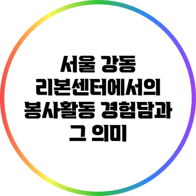 서울 강동 리본센터에서의 봉사활동 경험담과 그 의미
