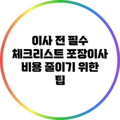 이사 전 필수 체크리스트: 포장이사 비용 줄이기 위한 팁