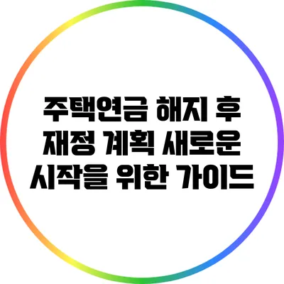 주택연금 해지 후 재정 계획: 새로운 시작을 위한 가이드