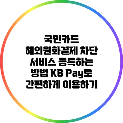 국민카드 해외원화결제 차단 서비스 등록하는 방법: KB Pay로 간편하게 이용하기