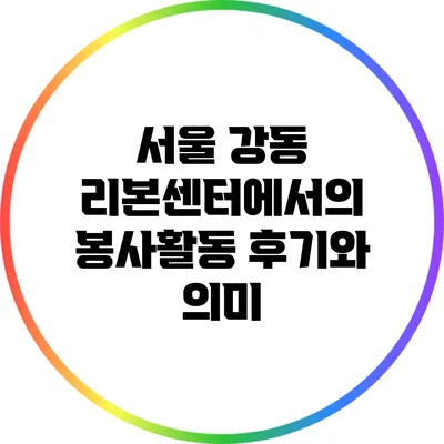 서울 강동 리본센터에서의 봉사활동 후기와 의미