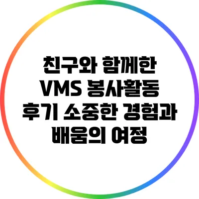 친구와 함께한 VMS 봉사활동 후기: 소중한 경험과 배움의 여정