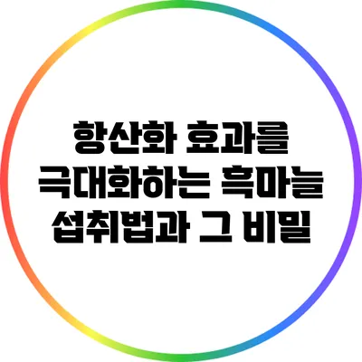 항산화 효과를 극대화하는 흑마늘 섭취법과 그 비밀