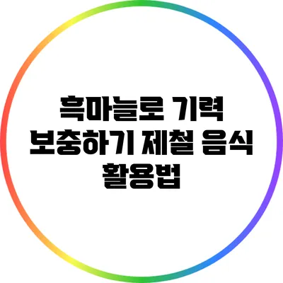 흑마늘로 기력 보충하기: 제철 음식 활용법