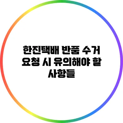 한진택배 반품 수거 요청 시 유의해야 할 사항들