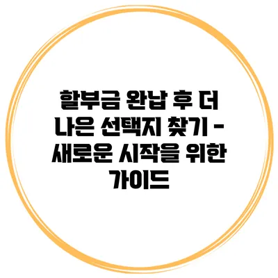 할부금 완납 후 더 나은 선택지 찾기 - 새로운 시작을 위한 가이드